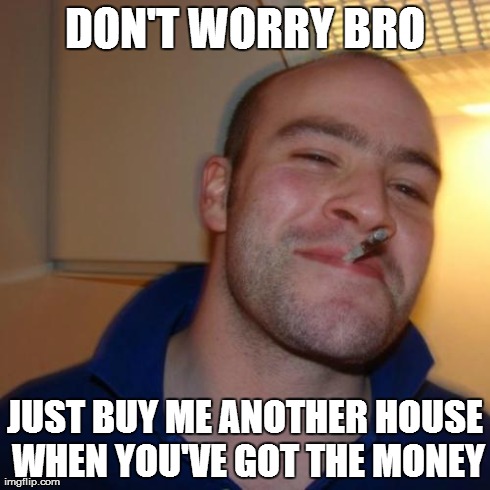 Good Guy Greg | DON'T WORRY BRO JUST BUY ME ANOTHER HOUSE WHEN YOU'VE GOT THE MONEY | image tagged in memes,good guy greg | made w/ Imgflip meme maker