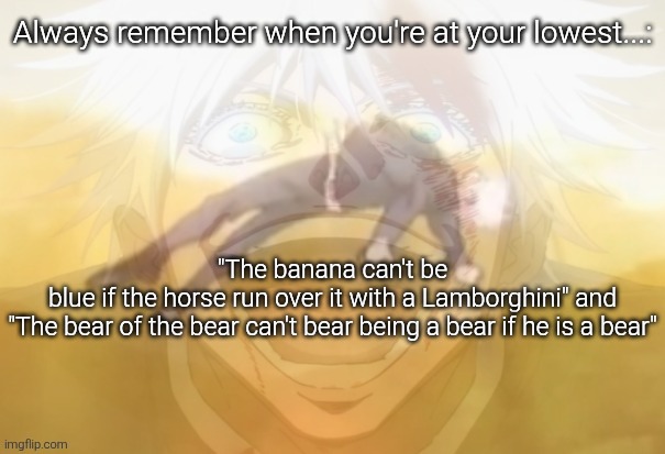 Mf on drugs fr | Always remember when you're at your lowest...:; "The banana can't be blue if the horse run over it with a Lamborghini" and

"The bear of the bear can't bear being a bear if he is a bear" | image tagged in mf on drugs fr | made w/ Imgflip meme maker