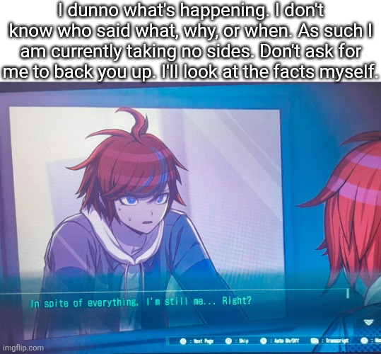 Title | I dunno what's happening. I don't know who said what, why, or when. As such I am currently taking no sides. Don't ask for me to back you up. I'll look at the facts myself. | image tagged in hundred line despite everything it's still me,sans of topic | made w/ Imgflip meme maker
