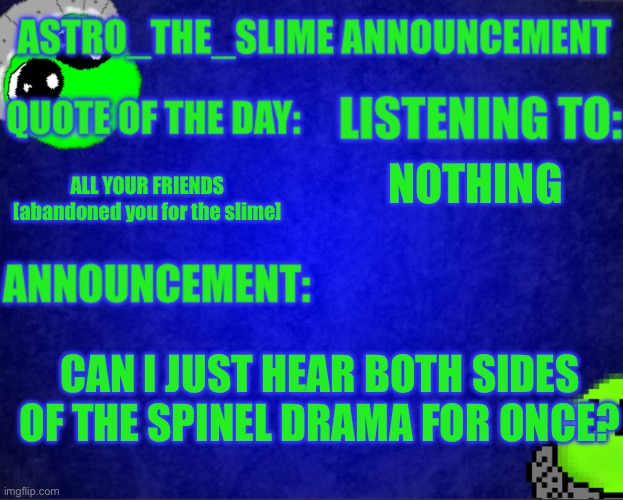 Seriously NO ONE says what is going on i can’t create a news series with that | NOTHING; ALL YOUR FRIENDS [abandoned you for the slime]; CAN I JUST HEAR BOTH SIDES OF THE SPINEL DRAMA FOR ONCE? | image tagged in astro_the_slime announcement template | made w/ Imgflip meme maker