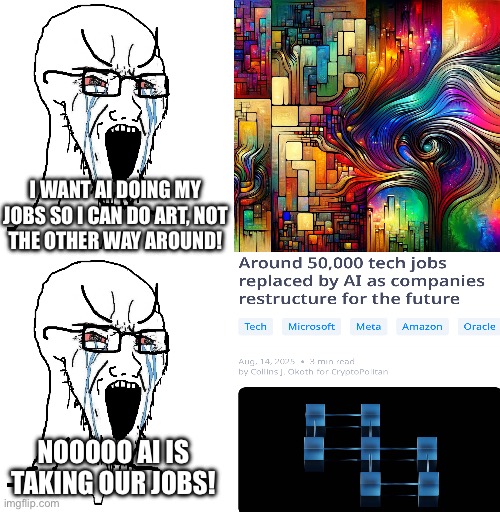 I WANT AI DOING MY JOBS SO I CAN DO ART, NOT
THE OTHER WAY AROUND! NOOOOO AI IS TAKING OUR JOBS! | image tagged in crying sojack,blank white template | made w/ Imgflip meme maker