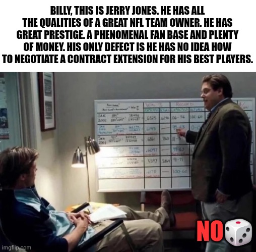 BILLY, THIS IS JERRY JONES. HE HAS ALL THE QUALITIES OF A GREAT NFL TEAM OWNER. HE HAS GREAT PRESTIGE. A PHENOMENAL FAN BASE AND PLENTY OF MONEY. HIS ONLY DEFECT IS HE HAS NO IDEA HOW TO NEGOTIATE A CONTRACT EXTENSION FOR HIS BEST PLAYERS. NO🎲 | image tagged in funny,sports,football,nfl memes | made w/ Imgflip meme maker