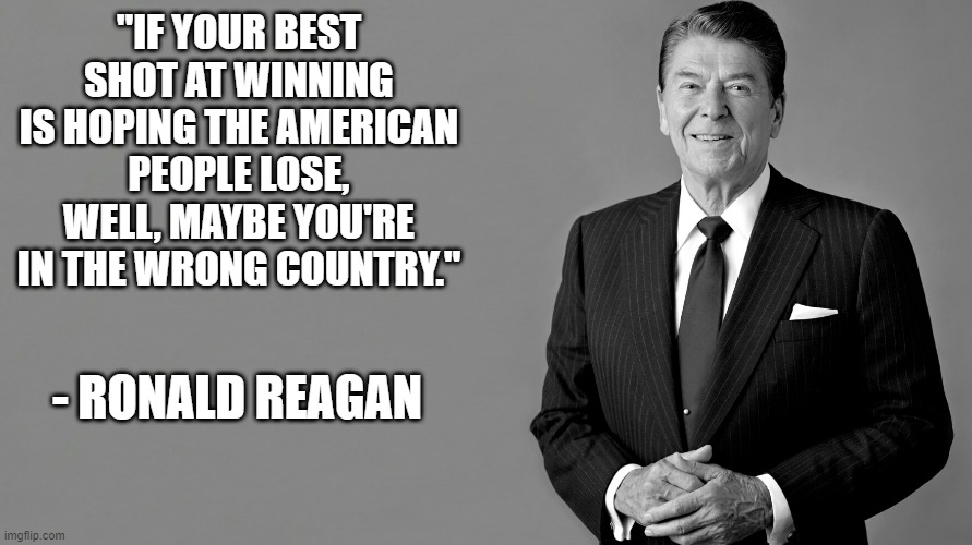 Wrong Country | "IF YOUR BEST SHOT AT WINNING IS HOPING THE AMERICAN PEOPLE LOSE, WELL, MAYBE YOU'RE IN THE WRONG COUNTRY."; - RONALD REAGAN | image tagged in ronald reagan | made w/ Imgflip meme maker