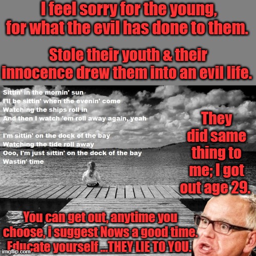 Don't be a Timmy | I feel sorry for the young, for what the evil has done to them. Stole their youth & their innocence drew them into an evil life. They did same thing to me; I got out age 29. You can get out, anytime you choose, i suggest Nows a good time. Educate yourself ...THEY LIE TO YOU. | made w/ Imgflip meme maker