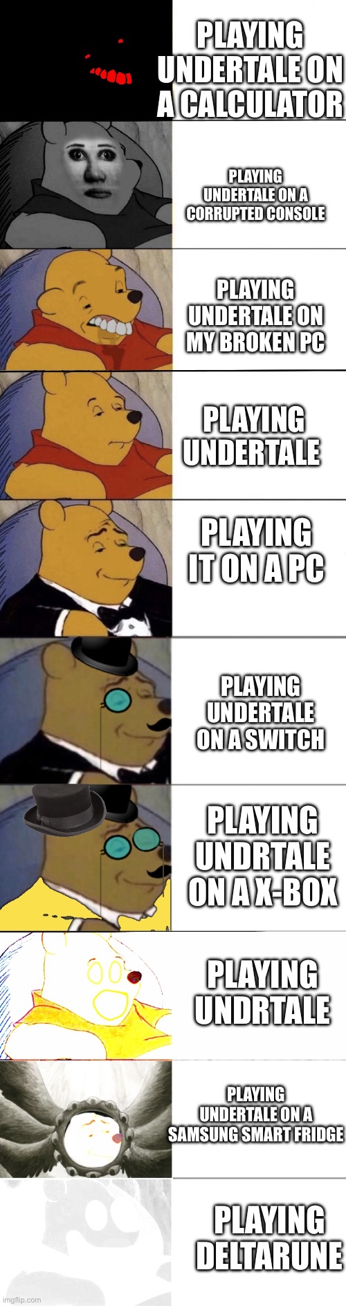 Whinny the pooh meme extended | PLAYING UNDERTALE ON A CALCULATOR; PLAYING UNDERTALE ON A CORRUPTED CONSOLE; PLAYING UNDERTALE ON MY BROKEN PC; PLAYING UNDERTALE; PLAYING IT ON A PC; PLAYING UNDERTALE ON A SWITCH; PLAYING UNDRTALE ON A X-BOX; PLAYING UNDRTALE; PLAYING UNDERTALE ON A SAMSUNG SMART FRIDGE; PLAYING DELTARUNE | image tagged in whinny the pooh meme extended | made w/ Imgflip meme maker