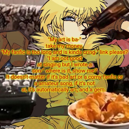 Millie's Seras Victoria Hellsing Ultimate Announcement template | "My art is ba-" take my money.
"My fanfic is too long and is kinda cring-" link please?
"I am not good at singing but I wrote a son-" where is it, show me?

It doesn't matter if it's bad art or a corny fanfic or a amateur song, if it's not ai, it's automatically art, and a gem. | image tagged in millie's seras victoria hellsing ultimate announcement template | made w/ Imgflip meme maker