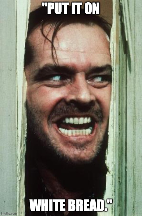 Here's Johnny | "PUT IT ON; WHITE BREAD." | image tagged in memes,here's johnny | made w/ Imgflip meme maker