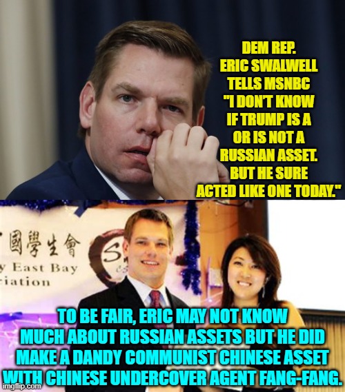 Eric also helped push the leftist-invented the Trump/Russia collusion scam to the hilt | DEM REP. ERIC SWALWELL TELLS MSNBC "I DON’T KNOW IF TRUMP IS A OR IS NOT A RUSSIAN ASSET. BUT HE SURE ACTED LIKE ONE TODAY."; TO BE FAIR, ERIC MAY NOT KNOW MUCH ABOUT RUSSIAN ASSETS BUT HE DID MAKE A DANDY COMMUNIST CHINESE ASSET WITH CHINESE UNDERCOVER AGENT FANG-FANG. | image tagged in yep | made w/ Imgflip meme maker