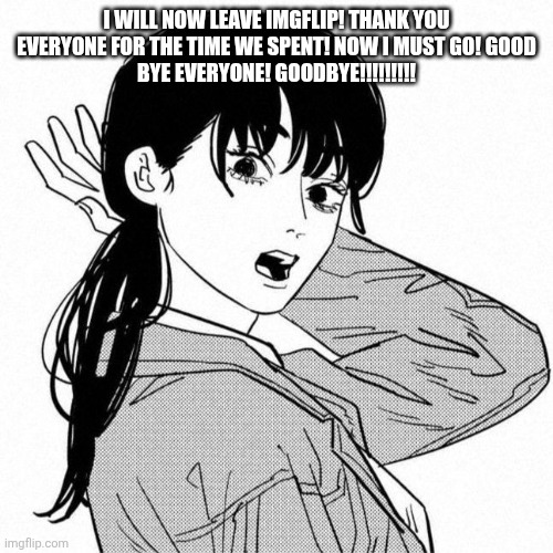 Asa mitaka | I WILL NOW LEAVE IMGFLIP! THANK YOU EVERYONE FOR THE TIME WE SPENT! NOW I MUST GO! GOOD
BYE EVERYONE! GOODBYE!!!!!!!!! | image tagged in asa mitaka,be back in a few minutes fr fr,by a few minutes i mean,a few seconds | made w/ Imgflip meme maker