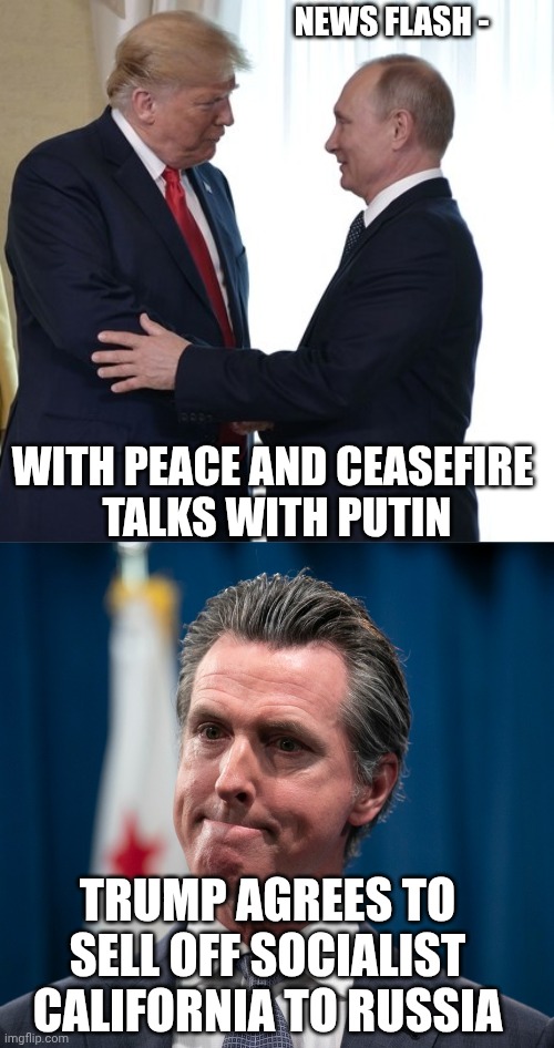 Gavin Got a bargain | NEWS FLASH -; WITH PEACE AND CEASEFIRE
 TALKS WITH PUTIN; TRUMP AGREES TO SELL OFF SOCIALIST CALIFORNIA TO RUSSIA | image tagged in gavin newsom,leftists,liberals,democrats,socialism,marxism | made w/ Imgflip meme maker