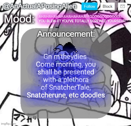 I collect Snatcher and Marx "subtypes" >=3 | AHAHAHAHAHAHAHAHAHA! FOOOOOOOOOOOOL! YOU BLEW IT! YOU'VE TOTALLY SCREWED YOURSELF! Gn m'theydies 
Come morning, you shall be presented with a plethora of SnatcherTale, Snatcherune, etc doodles | image tagged in anactualaposingalien announce template by interactionsystem | made w/ Imgflip meme maker