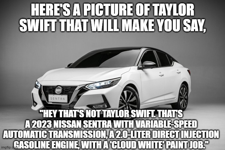 I stole this joke.  Don't much care. | HERE'S A PICTURE OF TAYLOR SWIFT THAT WILL MAKE YOU SAY, "HEY THAT'S NOT TAYLOR SWIFT. THAT'S A 2023 NISSAN SENTRA WITH VARIABLE-SPEED AUTOMATIC TRANSMISSION, A 2.0-LITER DIRECT INJECTION GASOLINE ENGINE, WITH A 'CLOUD WHITE' PAINT JOB." | image tagged in cars,taylor swift | made w/ Imgflip meme maker