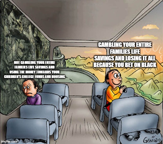 Very good title | GAMBLING YOUR ENTIRE FAMILIES LIFE SAVINGS AND LOSING IT ALL BECAUSE YOU BET ON BLACK; NOT GAMBLING YOUR ENTIRE FAMILIES LIVE SAVINGS AND USING THE MONEY TOWARDS YOUR CHILDREN'S COLLEGE FUNDS AND HOUSING | image tagged in two guys on a bus | made w/ Imgflip meme maker