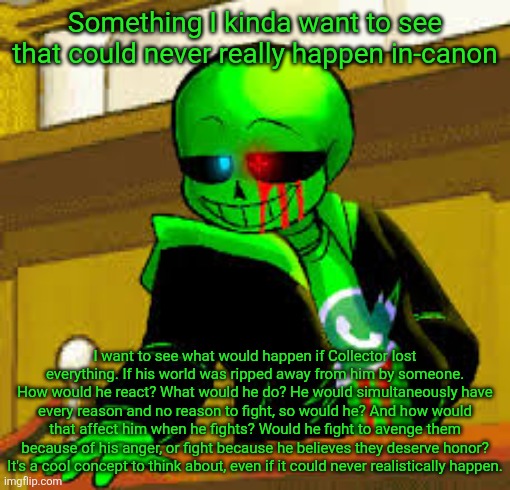 Collector's character is strange in a very interesting way, so it's fun to imagine these kinds of scenarios. | Something I kinda want to see that could never really happen in-canon; I want to see what would happen if Collector lost everything. If his world was ripped away from him by someone. How would he react? What would he do? He would simultaneously have every reason and no reason to fight, so would he? And how would that affect him when he fights? Would he fight to avenge them because of his anger, or fight because he believes they deserve honor? It's a cool concept to think about, even if it could never realistically happen. | image tagged in green snas | made w/ Imgflip meme maker
