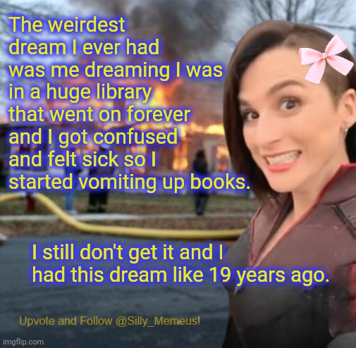 I still can't figure out why... | The weirdest dream I ever had was me dreaming I was in a huge library that went on forever and I got confused and felt sick so I started vomiting up books. I still don't get it and I had this dream like 19 years ago. | image tagged in disaster girl memeus edition template | made w/ Imgflip meme maker
