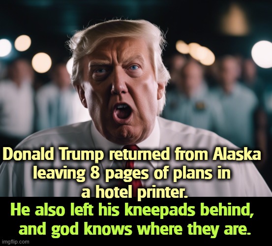 Donald Trump returned from Alaska 
leaving 8 pages of plans in 
a hotel printer. He also left his kneepads behind, 
and god knows where they are. | image tagged in trump,disaster,catastrophe,humiliation,putin,winner | made w/ Imgflip meme maker