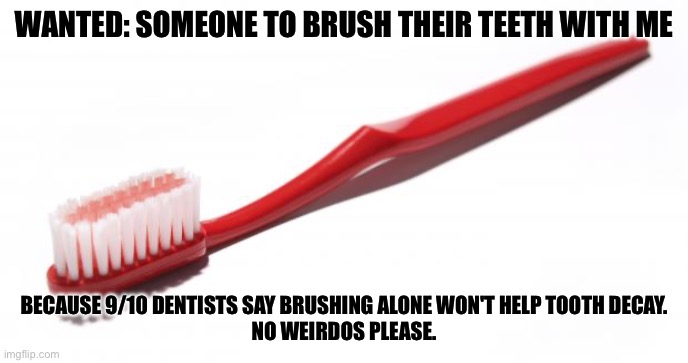 You’ll never brush alone | WANTED: SOMEONE TO BRUSH THEIR TEETH WITH ME; BECAUSE 9/10 DENTISTS SAY BRUSHING ALONE WON'T HELP TOOTH DECAY.
NO WEIRDOS PLEASE. | image tagged in toothbrush meme,toothbrush,alone,weirdo,wanted | made w/ Imgflip meme maker
