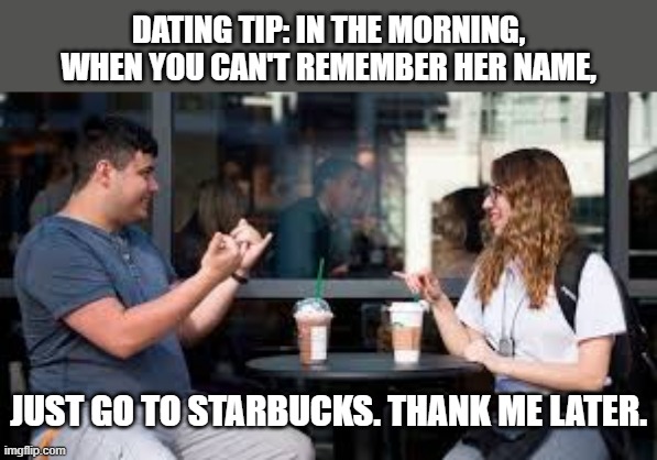 In the morning, when you can't remember her name, just take her to Starbucks. | DATING TIP: IN THE MORNING, WHEN YOU CAN'T REMEMBER HER NAME, JUST GO TO STARBUCKS. THANK ME LATER. | image tagged in funny,starbucks,humor,play on words,one night stand,names | made w/ Imgflip meme maker