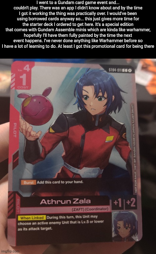 Starter deck I ordered in comments | I went to a Gundam card game event and... couldn't play. There was an app I didn't know about and by the time I got it working the thing was practically over. I would've been using borrowed cards anyway so... this just gives more time for the starter deck I ordered to get here. It's a special edition that comes with Gundam Assemble minis which are kinda like warhammer, hopefully I'll have them fully painted by the time the next event happens. I've never done anything like Warhammer before so I have a lot of learning to do. At least I got this promotional card for being there | made w/ Imgflip meme maker