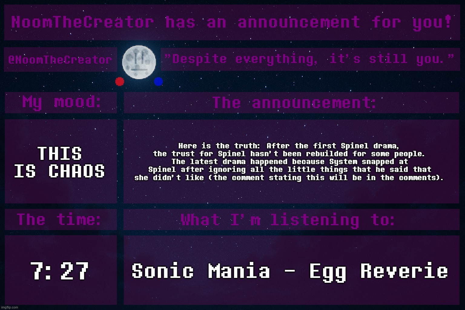This is what happened, I think. | THIS IS CHAOS; Here is the truth: After the first Spinel drama, the trust for Spinel hasn't been rebuilded for some people. The latest drama happened because System snapped at Spinel after ignoring all the little things that he said that she didn't like (the comment stating this will be in the comments). 7:27; Sonic Mania - Egg Reverie | image tagged in noomthecreator announcement temp | made w/ Imgflip meme maker