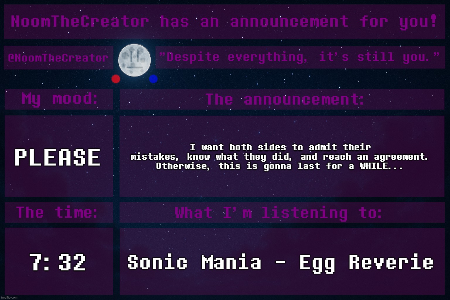 This HAS to be settled. | PLEASE; I want both sides to admit their mistakes, know what they did, and reach an agreement. Otherwise, this is gonna last for a WHILE... 7:32; Sonic Mania - Egg Reverie | image tagged in noomthecreator announcement temp | made w/ Imgflip meme maker
