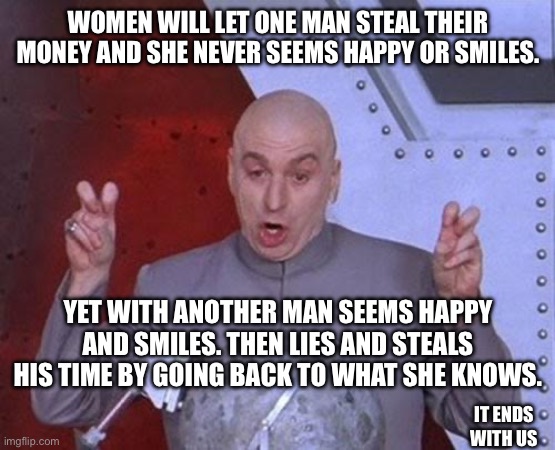 Why | WOMEN WILL LET ONE MAN STEAL THEIR MONEY AND SHE NEVER SEEMS HAPPY OR SMILES. YET WITH ANOTHER MAN SEEMS HAPPY AND SMILES. THEN LIES AND STEALS HIS TIME BY GOING BACK TO WHAT SHE KNOWS. IT ENDS WITH US | image tagged in memes,dr evil laser | made w/ Imgflip meme maker
