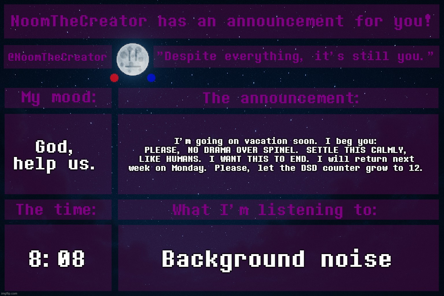 heya. | God, help us. I'm going on vacation soon. I beg you: PLEASE, NO DRAMA OVER SPINEL. SETTLE THIS CALMLY, LIKE HUMANS. I WANT THIS TO END. I will return next week on Monday. Please, let the DSD counter grow to 12. 8:08; Background noise | image tagged in noomthecreator announcement temp | made w/ Imgflip meme maker