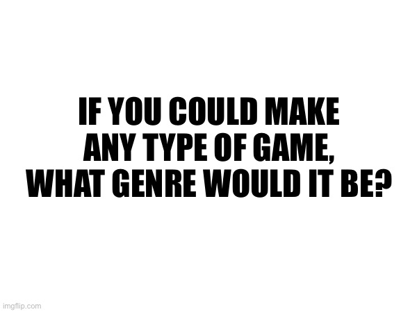 IF YOU COULD MAKE ANY TYPE OF GAME, WHAT GENRE WOULD IT BE? | made w/ Imgflip meme maker