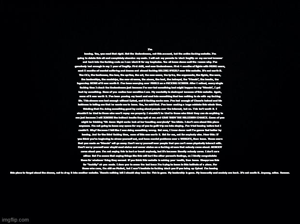System was here. | I'm leaving. Yes, you read that right. Not the Understream, not this account, but the entire fucking website. I'm going to delete this alt and completely abandon my main. I will ask my parents to block Imgflip on my normal browser and hack into the fucking code so I can block it for my loopholes. You all know damn well the reason why. I've genuinely had enough in my 1 year of Imgflip. First AUB, and now Understream. First 4 months of fights with MSMG users, next 5 months of mental suffering and drama and almost fucking KILLING MYSELF over this website. It's not worth it. The OCs, the textboxes, the lore, the sprites, the art, the new users, the lyrics, the arguments, the fights, the wars, the leaderships, the modships, the new streams, the abuse, the hurt, the betrayal, the "friends", the insults, the hypocrisy. NONE of it was worth it. I've been worrying over PIXELS on a FUCKING SCREEN. After I retired, every single fucking time I check the Understream just because I'm worried something bad might happen to my "friends", I get hurt by something. None of you realize how sensitive I am. My mentality is destroyed because of this website. Again, none of it was worth it. I've been pouring my heart and soul into something that has nothing to do with my fucking life. This stream was bad enough without Spinel, and it fucking sucks now. I've had enough of Chaos's hatred and his boldness in telling me that he wants me to leave. Yes, he said that. I've been making a huge mistake this whole time, thinking that I'm doing something good by caring about people over the internet, but no. This isn't worth it. I shouldn't be kind to those who won't repay me properly. I shouldn't be kind to those who think they can do anything to me just because I will IGNORE the indirect insults they spit at me and GIVE THEM THE MILLIONTH CHANCE. Some of you might be thinking "Oh damn Night sucks look at her insulting everybody" You idiots. I don't care about this place anymore. I'm not going to leave any space for any of you to guilt trip me into staying. I've tried leaving before but I couldn't. Why? Because I felt like I was doing something wrong. But now, I know damn well I'm gonna feel better by leaving. And for the third fucking time, none of this was worth it. Not for me, not for anybody else. Hear this: If you think you're beginning to stress yourself out, and have mental problems over a WEBSITE, then leave. Those users that you made as "friends" will go away. Don't worry yourself over people that you can't even physically interact with. Don't worry yourself over stupid mod status and owner status on a fucking stream that nobody cares about. NOBODY cares about you. I'm not saying this to hurt or insult anybody, but it's because literally nobody cares. I don't care either. But I'm aware that saying things like this will hurt the other person's feelings, so I kindly congratulate them for whatever thing they earned. If you think this website is ruining your health, then leave. Disapprove this for "toxicity" oh you mods. I dare you to erase the last trace I'm trying to leave in this hellhole of a place. For those who care, I'm still on Pixilart, but I won't hesitate to fucking block you if you bring up Spinel. I'm leaving this place to forget about the drama, not to drag it into another website. There's nothing left I should stay here for. Fish is gone. My leadership is gone. My insecurity and anxiety are back. It's not worth it. Anyway, adios. Forever. | image tagged in sans of topic | made w/ Imgflip meme maker