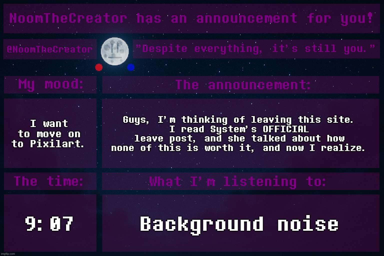 ... | I want to move on to Pixilart. Guys, I'm thinking of leaving this site.
I read System's OFFICIAL leave post, and she talked about how none of this is worth it, and now I realize. 9:07; Background noise | image tagged in noomthecreator announcement temp | made w/ Imgflip meme maker