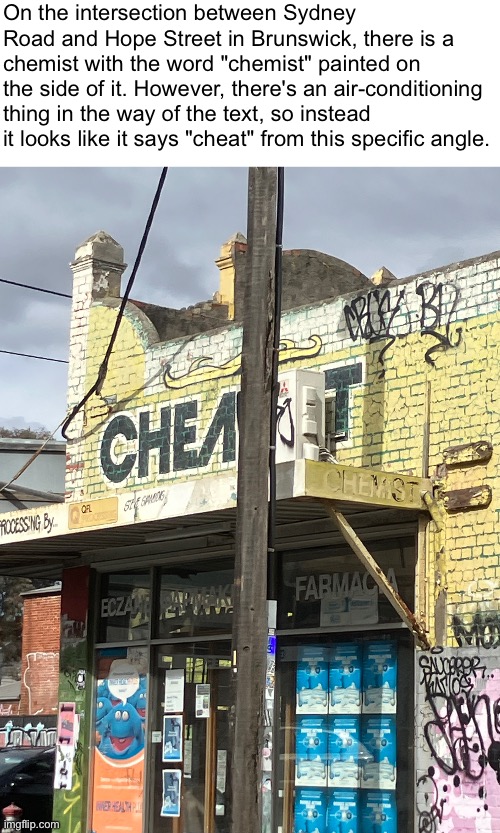 On the intersection between Sydney Road and Hope Street in Brunswick, there is a chemist with the word "chemist" painted on the side of it. However, there's an air-conditioning thing in the way of the text, so instead it looks like it says "cheat" from this specific angle. | made w/ Imgflip meme maker