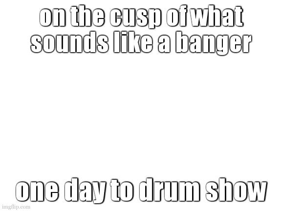 28.5 hours to twenty one pilots. 33 days. | on the cusp of what sounds like a banger; one day to drum show | image tagged in why didnt i do stats work over the weekend | made w/ Imgflip meme maker