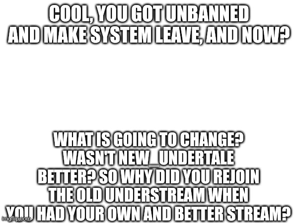 COOL, YOU GOT UNBANNED AND MAKE SYSTEM LEAVE, AND NOW? WHAT IS GOING TO CHANGE? WASN'T NEW_UNDERTALE BETTER? SO WHY DID YOU REJOIN THE OLD UNDERSTREAM WHEN YOU HAD YOUR OWN AND BETTER STREAM? | made w/ Imgflip meme maker