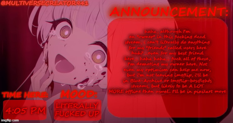 MC941's FUCKING SERIOUS Announcement Temp | haha, although I'm an "owner" in this fucking dead stream, i can't literally do anything for my "friends" called users here huh? ...even for my best friend here... haha haha... fuck all of these, I'm demoting my owner here. Not even my optimism can help me now, but i'm not leaving imgflip, i'll be in Blue-Archive or Imgflip-bossfights streams, but likely to be A LOT MORE offline than usual. I'll be in pixilart more; LITERALLY FUCKED UP; 4:05 P.M | image tagged in mc941's serious announcement temp,sans of topic,fuck this shit | made w/ Imgflip meme maker