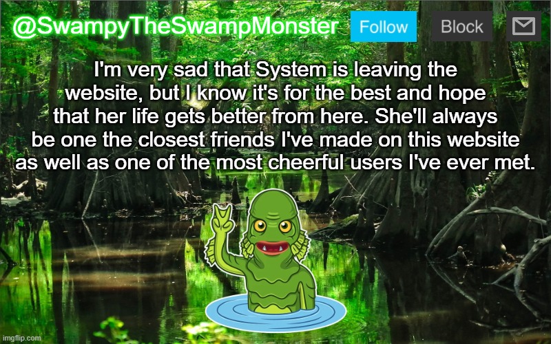 In the comments I've posted a brief story of how I first met System. | I'm very sad that System is leaving the website, but I know it's for the best and hope that her life gets better from here. She'll always be one the closest friends I've made on this website as well as one of the most cheerful users I've ever met. | image tagged in swampytheswampmonster announcement template | made w/ Imgflip meme maker