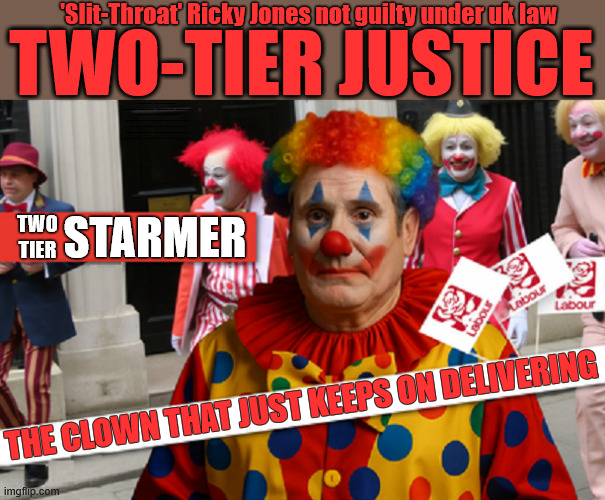 Two-Tier Starmer introduces UK's Two-Tier Justice system | 'Slit-Throat' Ricky Jones not guilty under uk law; TWO-TIER JUSTICE; #Immigration #Starmerout #Labour #KeirStarmer #labourisdead #nevervotelabour #Antisemitism #Savile #Paedo #Worboys #GroomingGangs #Paedophile #IllegalImmigration #Immigrants #Invasion #StarmerResign #strikes Immigration Starmerout Labour KeirStarmer labourisdead Ricky Jones Two-Tier Justice IllegalImmigration Immigrants Invasion StarmerResign; TWO
TIER; STARMER; THE CLOWN THAT JUST KEEPS ON DELIVERING | image tagged in starmer clown,slit throat ricky jones,illegalimmigration immigrants invasion,immigration starmerout labour,starmerresign | made w/ Imgflip meme maker