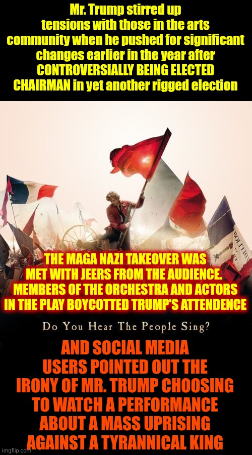He Can't Chew Gum And Walk At The Same Time.  The Magnitude Of Ignorance He Carries Around Must Be Exhausting | Mr. Trump stirred up tensions with those in the arts community when he pushed for significant changes earlier in the year after
CONTROVERSIALLY BEING ELECTED CHAIRMAN in yet another rigged election; THE MAGA NAZI TAKEOVER WAS MET WITH JEERS FROM THE AUDIENCE.  MEMBERS OF THE ORCHESTRA AND ACTORS IN THE PLAY BOYCOTTED TRUMP'S ATTENDENCE; AND SOCIAL MEDIA USERS POINTED OUT THE IRONY OF MR. TRUMP CHOOSING TO WATCH A PERFORMANCE ABOUT A MASS UPRISING AGAINST A TYRANNICAL KING | image tagged in les mis,maga,trump is a moron,trump is a hypocrite,les miserables,memes | made w/ Imgflip meme maker