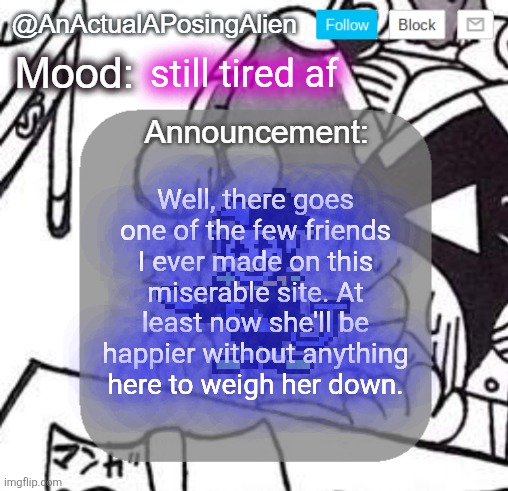 I'm going to try to go back to sleep.. six hours of sleep just ain't enough.. | still tired af; Well, there goes one of the few friends I ever made on this miserable site. At least now she'll be happier without anything here to weigh her down. | image tagged in anactualaposingalien announce template by interactionsystem | made w/ Imgflip meme maker
