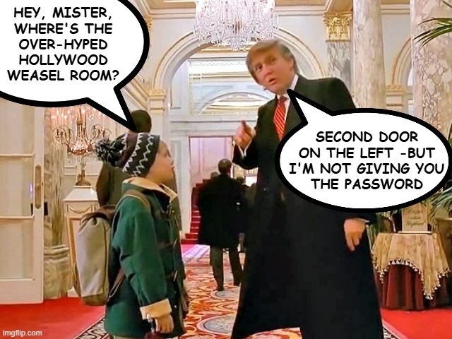 Trump Home Alone | HEY, MISTER,
WHERE'S THE
OVER-HYPED
HOLLYWOOD
WEASEL ROOM? SECOND DOOR
ON THE LEFT -BUT
I'M NOT GIVING YOU
THE PASSWORD | image tagged in trump home alone | made w/ Imgflip meme maker