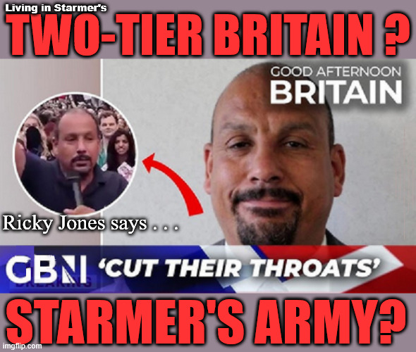 Two-Tier Starmer introduces Britain's Two-Tier Justice system? | Living in Starmer's; TWO-TIER BRITAIN ? #Immigration #Starmerout #Labour #KeirStarmer #labourisdead #nevervotelabour #Antisemitism #Savile #Paedo #Worboys #GroomingGangs #Paedophile #IllegalImmigration #Immigrants #Invasion #StarmerResign #strikes Immigration Starmerout Labour KeirStarmer labourisdead
Illegal Immigration Immigrants Invasion
StarmerResign Slit Throat Ricky Jones; Ricky Jones says . . . STARMER'S ARMY? | image tagged in starmer slit-throat ricky jones labour,illegal immigration immigrants invasion,starmerout labour,starmerresign | made w/ Imgflip meme maker