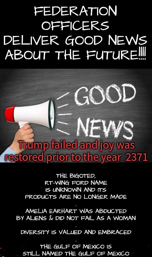 According to Star Trek Voyager, Season 2, Episode 1 | THE BIGOTED, RT-WING FORD NAME IS UNKNOWN AND ITS PRODUCTS ARE NO LONGER MADE
.
AMELIA EARHART WAS ABDUCTED BY ALIENS & DID NOT FAIL AS A WOMAN
.
DIVERSITY IS VALUED AND EMBRACED
.
THE GULF OF MEXICO IS STILL NAMED THE GULF OF MEXICO; FEDERATION OFFICERS
DELIVER GOOD NEWS ABOUT THE FUTURE!!!! Trump failed and joy was restored prior to the year  2371 | image tagged in the rt wing is clipped,diversity rules,trump drown in gulf mx,trump failed completely,nazi ford unknown | made w/ Imgflip meme maker