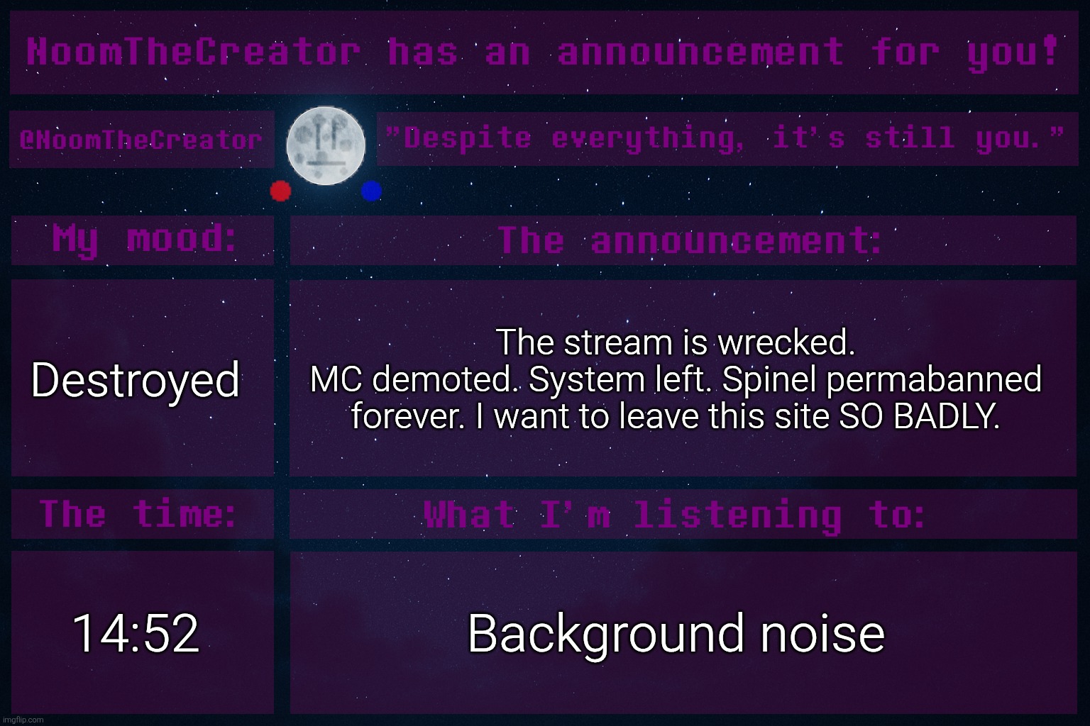 ... | Destroyed; The stream is wrecked.
MC demoted. System left. Spinel permabanned forever. I want to leave this site SO BADLY. 14:52; Background noise | image tagged in noomthecreator announcement temp | made w/ Imgflip meme maker