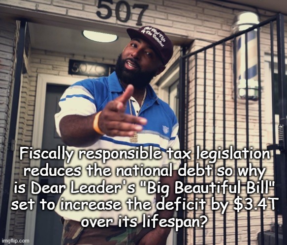Heya, Trump-cult kids, quick question: | Fiscally responsible tax legislation
reduces the national debt so why
is Dear Leader's "Big Beautiful Bill"
set to increase the deficit by $3.4T
over its lifespan? | image tagged in uh huh,trump unfit unqualified dangerous,moron,congressional gop,complicity | made w/ Imgflip meme maker