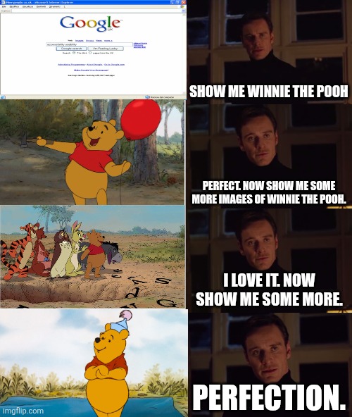 Show me more Winnie the Pooh | SHOW ME WINNIE THE POOH; PERFECT. NOW SHOW ME SOME MORE IMAGES OF WINNIE THE POOH. I LOVE IT. NOW SHOW ME SOME MORE. PERFECTION. | image tagged in perfection 4 images wide,winnie the pooh | made w/ Imgflip meme maker