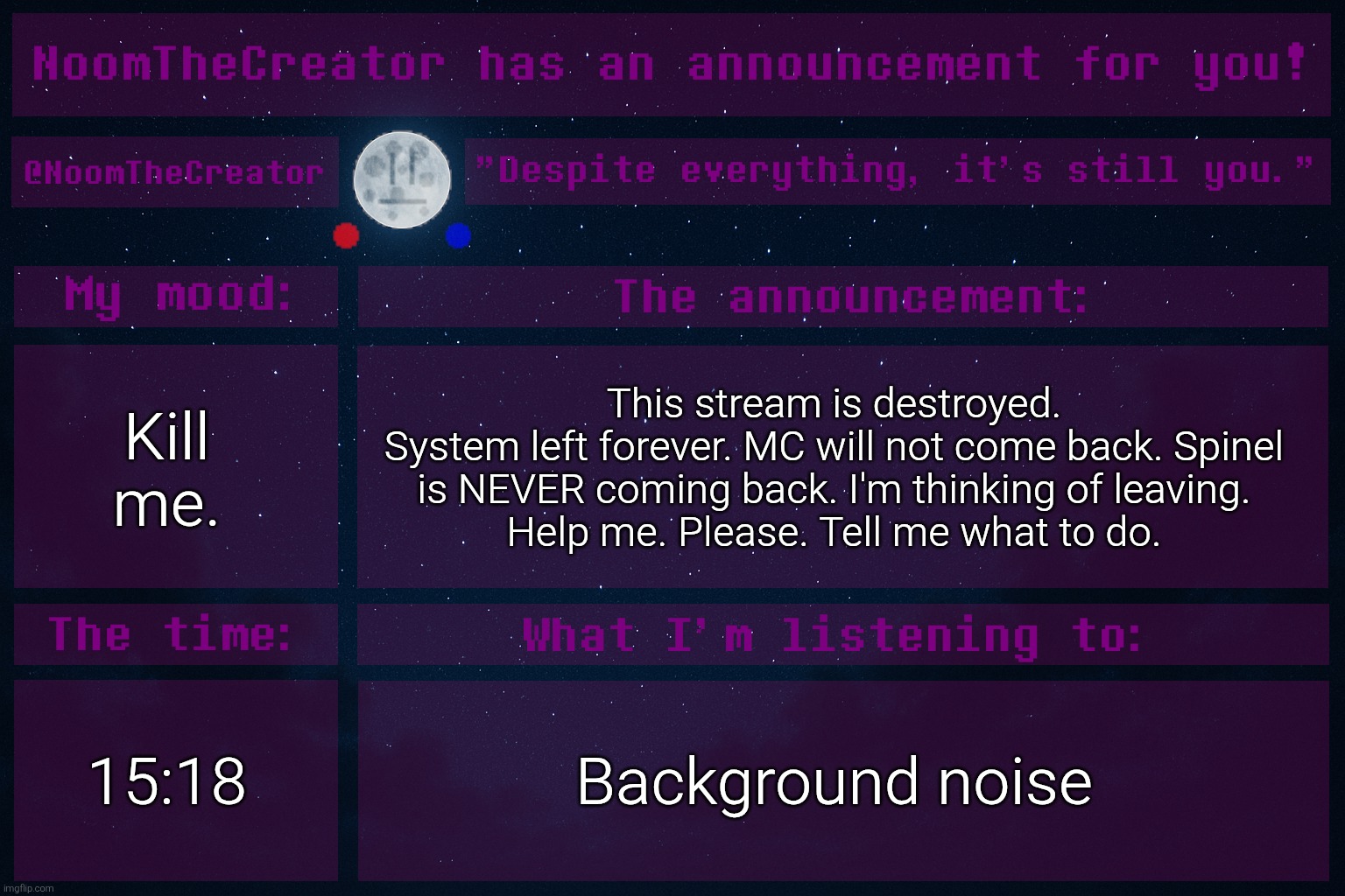 If I had a genie, my first wish would be to rewind time to March 16th. (That's when I joined) | Kill me. This stream is destroyed.
System left forever. MC will not come back. Spinel is NEVER coming back. I'm thinking of leaving.
Help me. Please. Tell me what to do. 15:18; Background noise | image tagged in noomthecreator announcement temp | made w/ Imgflip meme maker