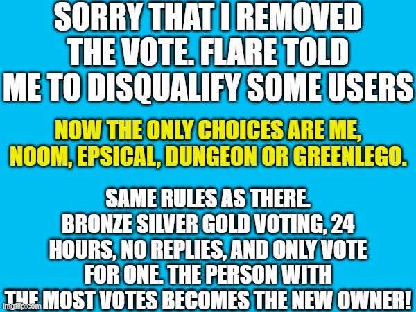 sorry! | SORRY THAT I REMOVED THE VOTE. FLARE TOLD ME TO DISQUALIFY SOME USERS; SAME RULES AS THERE. BRONZE SILVER GOLD VOTING, 24 HOURS, NO REPLIES, AND ONLY VOTE FOR ONE. THE PERSON WITH THE MOST VOTES BECOMES THE NEW OWNER! NOW THE ONLY CHOICES ARE ME, NOOM, EPSICAL, DUNGEON OR GREENLEGO. | made w/ Imgflip meme maker