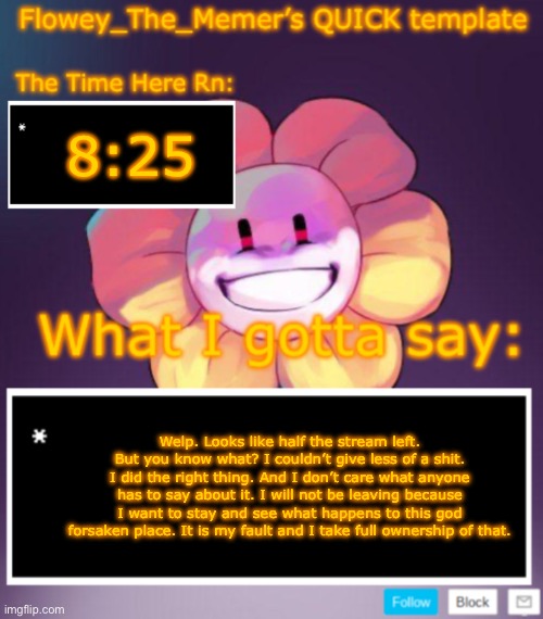 Flowey_The_Memer’s QUICK announcement template | 8:25; Welp. Looks like half the stream left. But you know what? I couldn’t give less of a shit. I did the right thing. And I don’t care what anyone has to say about it. I will not be leaving because I want to stay and see what happens to this god forsaken place. It is my fault and I take full ownership of that. | image tagged in flowey_the_memer s quick announcement template | made w/ Imgflip meme maker