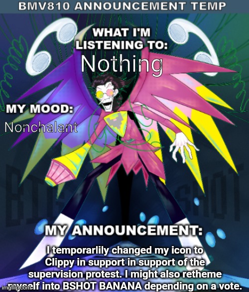 Entry 8/17/25 | Nothing; Nonchalant; I temporarlily changed my icon to Clippy in support in support of the supervision protest. I might also retheme myself into BSHOT BANANA depending on a vote. | image tagged in bmv810 announcement temp | made w/ Imgflip meme maker