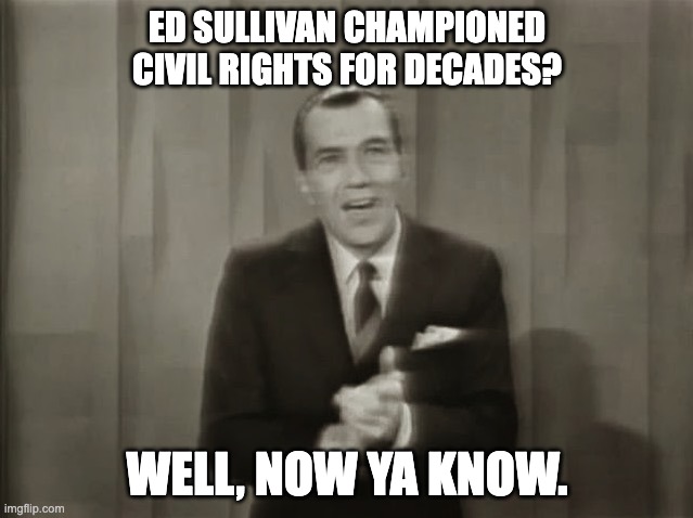 civil rights and education sullivan | ED SULLIVAN CHAMPIONED CIVIL RIGHTS FOR DECADES? WELL, NOW YA KNOW. | image tagged in ed sullivan,civil rights,usa | made w/ Imgflip meme maker