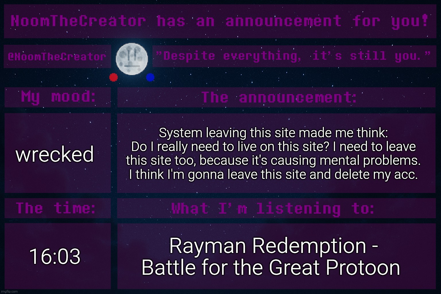 System's speech. It made me realize that this site is hell for my mentality. | wrecked; System leaving this site made me think:
Do I really need to live on this site? I need to leave this site too, because it's causing mental problems.
I think I'm gonna leave this site and delete my acc. 16:03; Rayman Redemption - Battle for the Great Protoon | image tagged in noomthecreator announcement temp | made w/ Imgflip meme maker